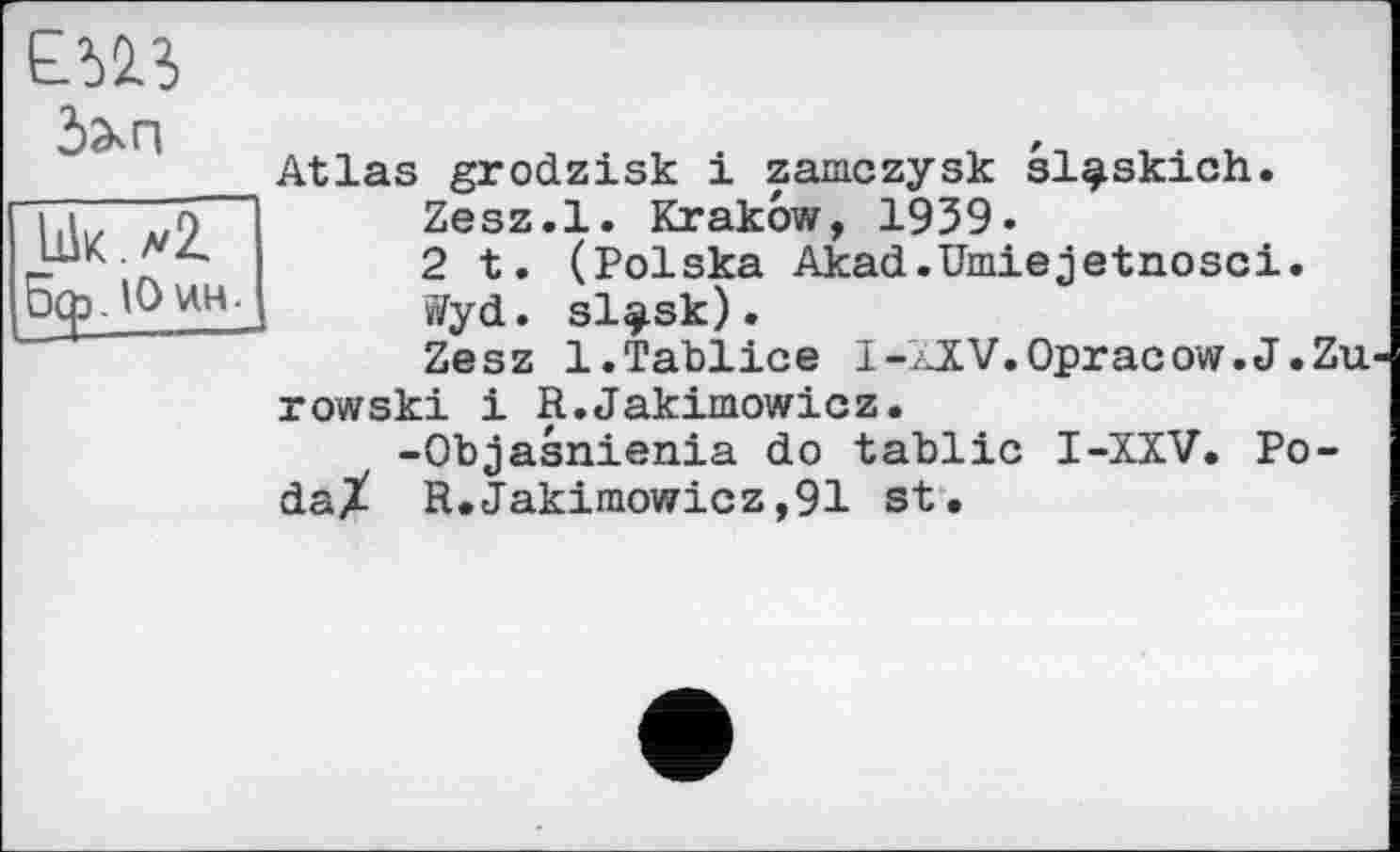 ﻿

Lik.^Z Зф.ІОин-
Atlas grodzisk і zamczysk sl^skich.
Zesz.l. Krakow, 1939.
2 t. (Polska Akad.Umiejetnosci.
»yd. sl^sk).
Zesz 1.Tablice I-AjV.Opracow.J.Zu rowski і R.Jakimowicz.
-Objasnienia do tablic I-XXV. Po-daX R.Jakimowicz,91 st.